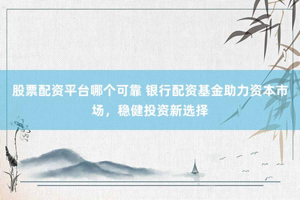 股票配资平台哪个可靠 银行配资基金助力资本市场，稳健投资新选择