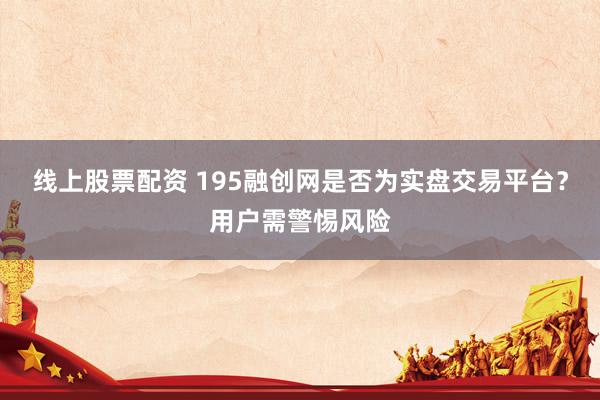 线上股票配资 195融创网是否为实盘交易平台？用户需警惕风险