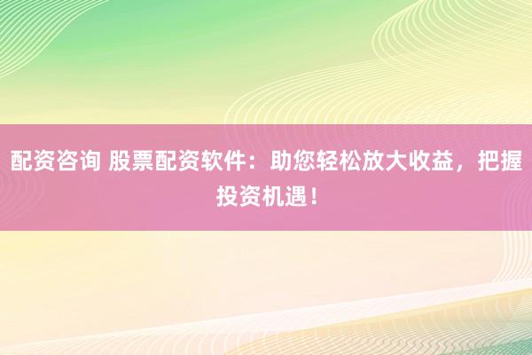 配资咨询 股票配资软件：助您轻松放大收益，把握投资机遇！