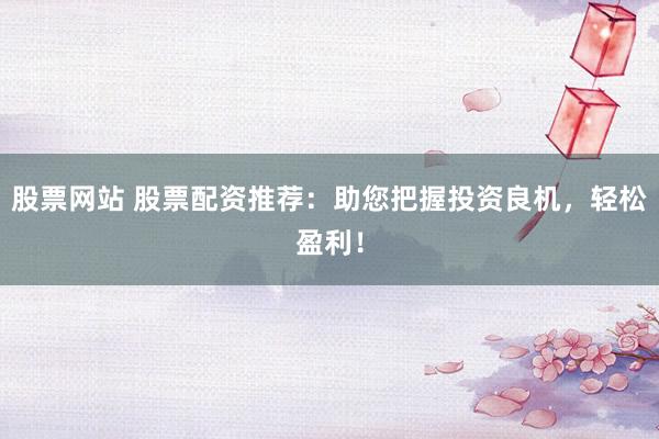 股票网站 股票配资推荐：助您把握投资良机，轻松盈利！