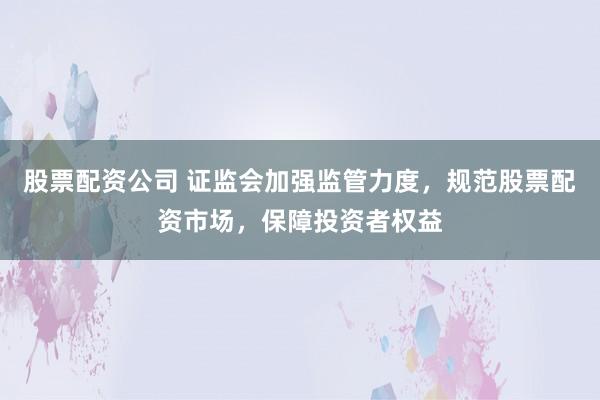 股票配资公司 证监会加强监管力度，规范股票配资市场，保障投资者权益