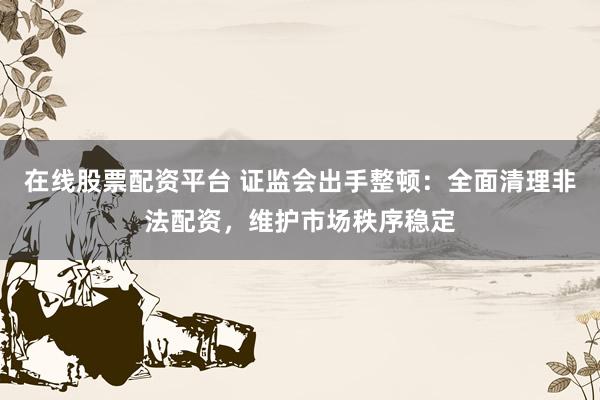 在线股票配资平台 证监会出手整顿：全面清理非法配资，维护市场秩序稳定