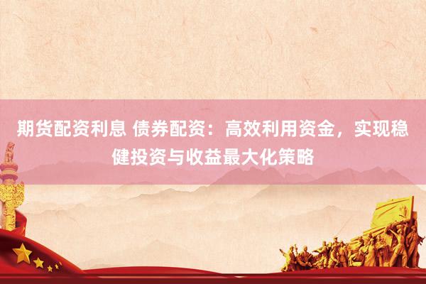 期货配资利息 债券配资：高效利用资金，实现稳健投资与收益最大化策略