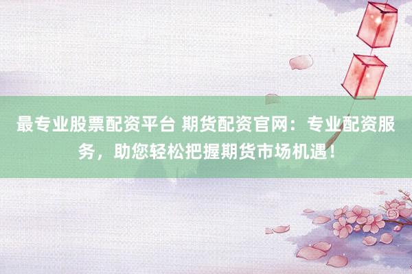 最专业股票配资平台 期货配资官网：专业配资服务，助您轻松把握期货市场机遇！