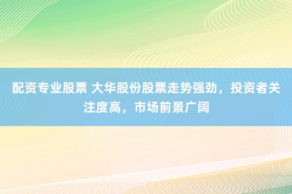 配资专业股票 大华股份股票走势强劲，投资者关注度高，市场前景广阔