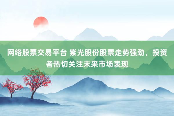 网络股票交易平台 紫光股份股票走势强劲，投资者热切关注未来市场表现