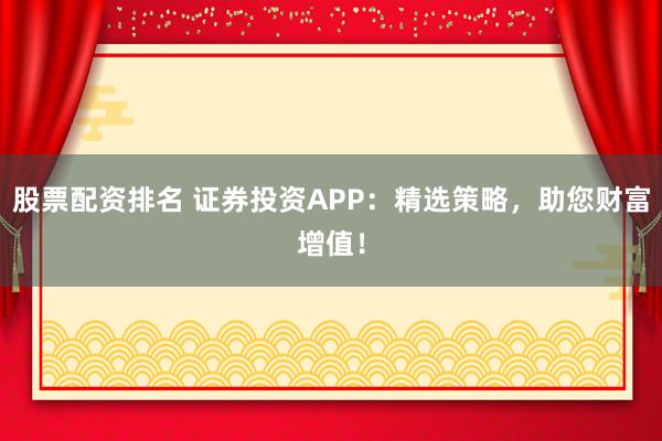股票配资排名 证券投资APP：精选策略，助您财富增值！