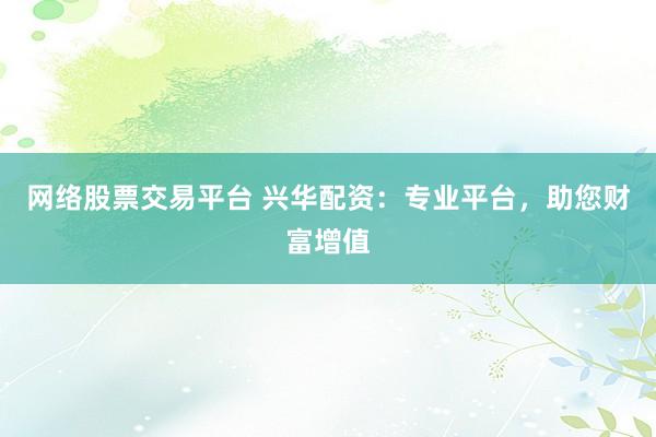 网络股票交易平台 兴华配资：专业平台，助您财富增值