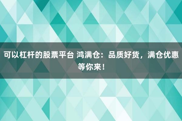 可以杠杆的股票平台 鸿满仓：品质好货，满仓优惠等你来！