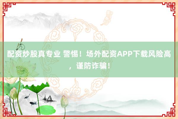 配资炒股真专业 警惕！场外配资APP下载风险高，谨防诈骗！