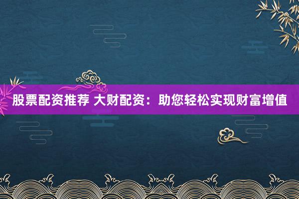 股票配资推荐 大财配资：助您轻松实现财富增值