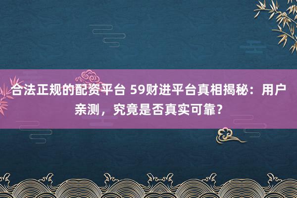 合法正规的配资平台 59财进平台真相揭秘：用户亲测，究竟是否真实可靠？