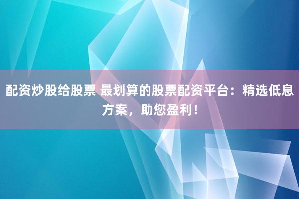 配资炒股给股票 最划算的股票配资平台：精选低息方案，助您盈利！