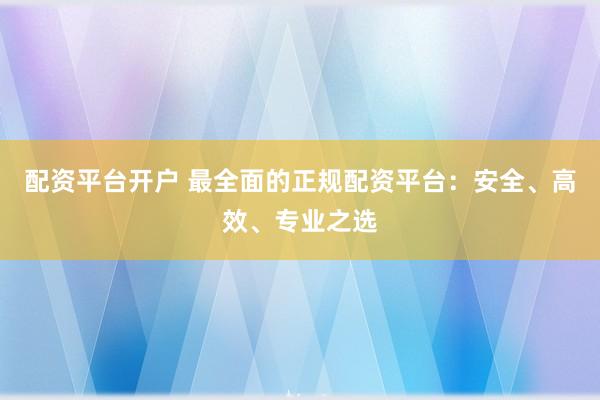 配资平台开户 最全面的正规配资平台：安全、高效、专业之选