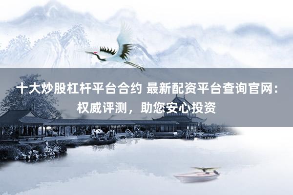 十大炒股杠杆平台合约 最新配资平台查询官网：权威评测，助您安心投资