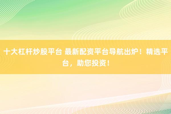 十大杠杆炒股平台 最新配资平台导航出炉！精选平台，助您投资！