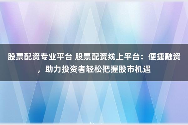 股票配资专业平台 股票配资线上平台：便捷融资，助力投资者轻松把握股市机遇