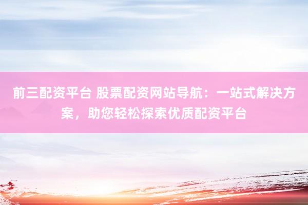前三配资平台 股票配资网站导航：一站式解决方案，助您轻松探索优质配资平台