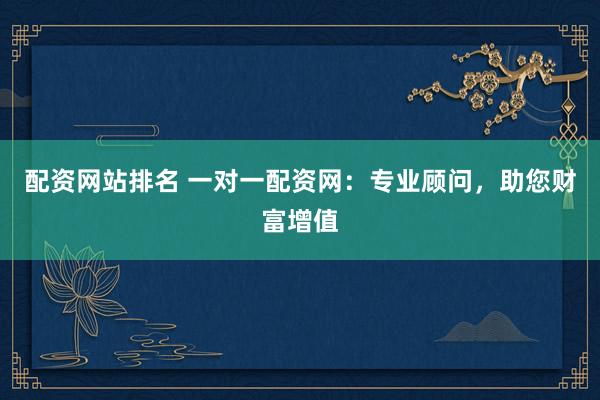 配资网站排名 一对一配资网：专业顾问，助您财富增值