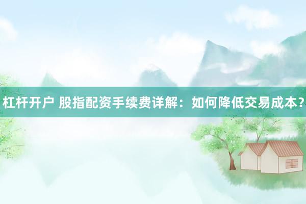 杠杆开户 股指配资手续费详解：如何降低交易成本？
