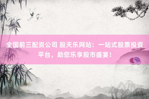 全国前三配资公司 股天乐网站：一站式股票投资平台，助您乐享股市盛宴！