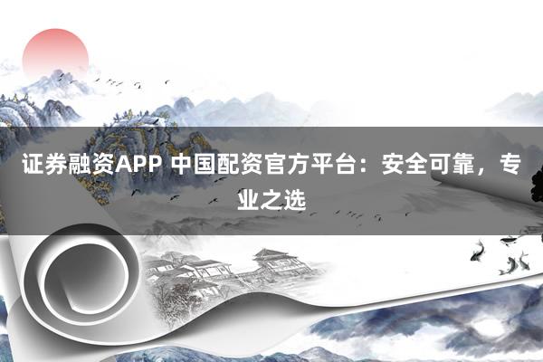 证券融资APP 中国配资官方平台：安全可靠，专业之选