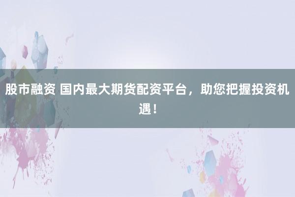 股市融资 国内最大期货配资平台，助您把握投资机遇！