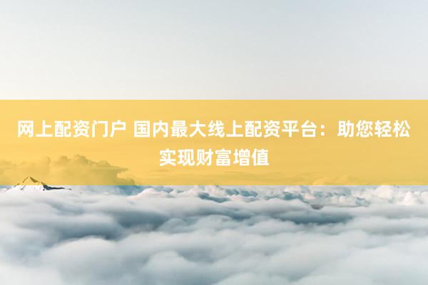 网上配资门户 国内最大线上配资平台：助您轻松实现财富增值