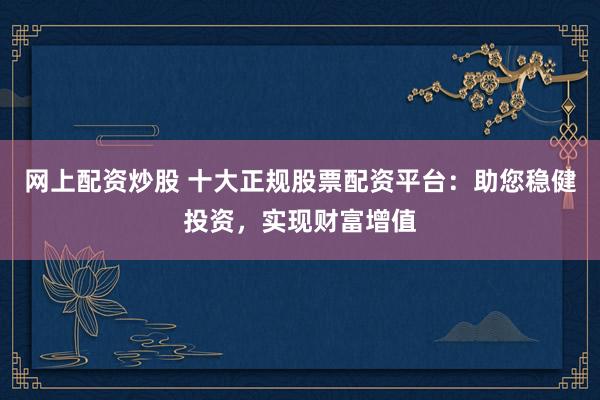 网上配资炒股 十大正规股票配资平台：助您稳健投资，实现财富增值