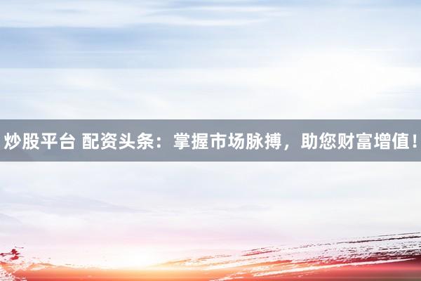 炒股平台 配资头条：掌握市场脉搏，助您财富增值！