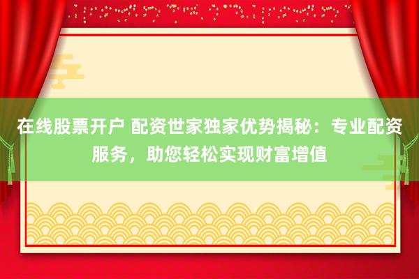 在线股票开户 配资世家独家优势揭秘：专业配资服务，助您轻松实现财富增值