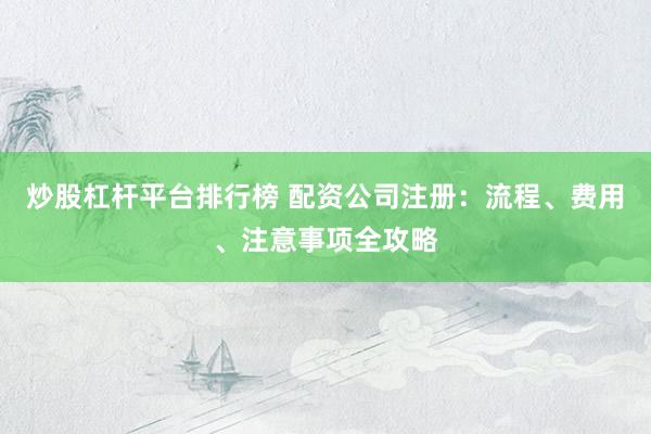 炒股杠杆平台排行榜 配资公司注册：流程、费用、注意事项全攻略
