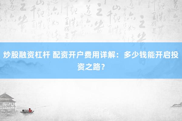 炒股融资杠杆 配资开户费用详解：多少钱能开启投资之路？