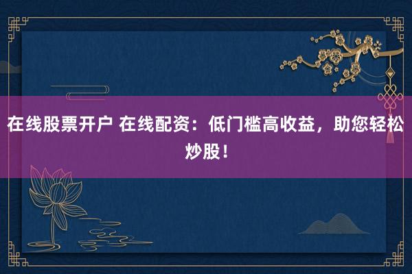 在线股票开户 在线配资：低门槛高收益，助您轻松炒股！