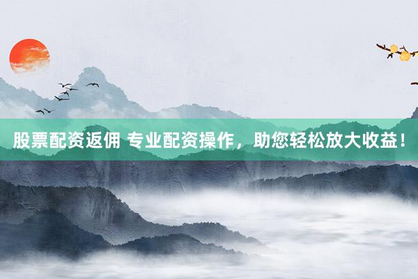 股票配资返佣 专业配资操作，助您轻松放大收益！