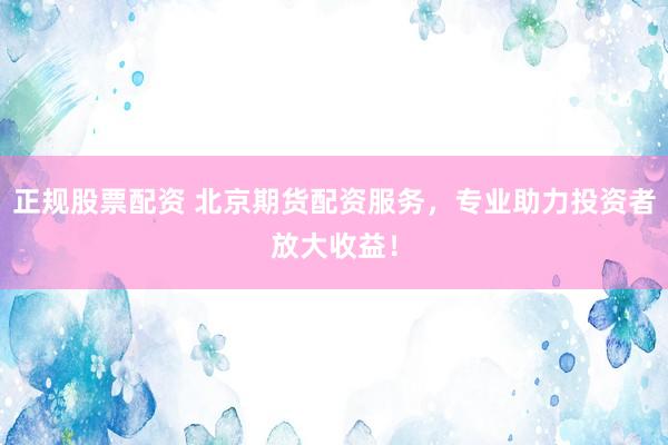 正规股票配资 北京期货配资服务，专业助力投资者放大收益！