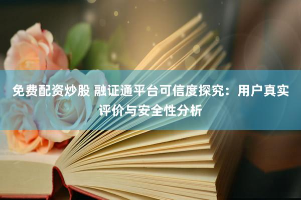 免费配资炒股 融证通平台可信度探究：用户真实评价与安全性分析