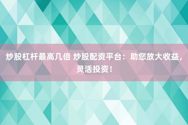炒股杠杆最高几倍 炒股配资平台：助您放大收益，灵活投资！