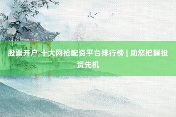 股票开户 十大网抢配资平台排行榜 | 助您把握投资先机