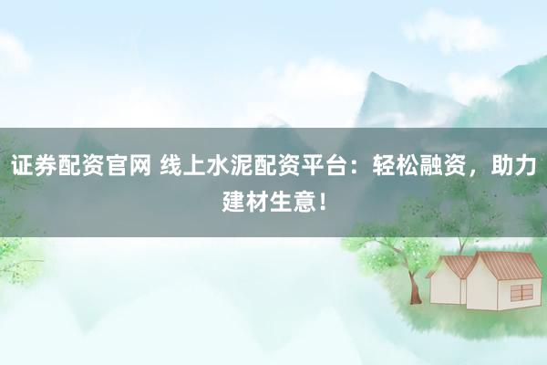 证券配资官网 线上水泥配资平台：轻松融资，助力建材生意！