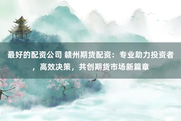 最好的配资公司 赣州期货配资：专业助力投资者，高效决策，共创期货市场新篇章