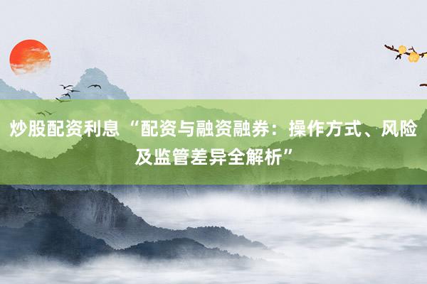炒股配资利息 “配资与融资融券：操作方式、风险及监管差异全解析”