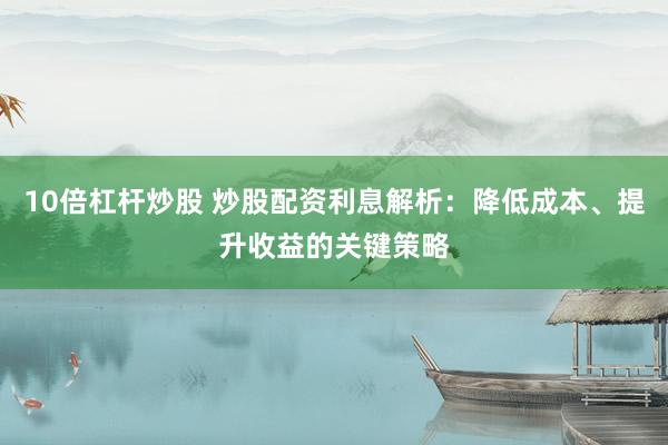 10倍杠杆炒股 炒股配资利息解析：降低成本、提升收益的关键策略