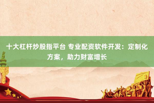 十大杠杆炒股指平台 专业配资软件开发：定制化方案，助力财富增长