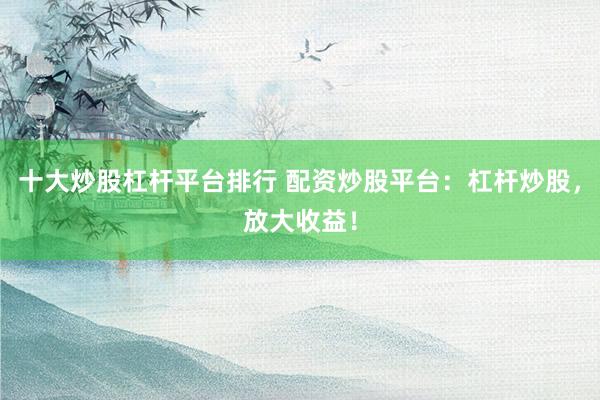 十大炒股杠杆平台排行 配资炒股平台：杠杆炒股，放大收益！