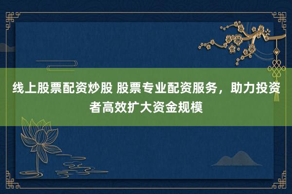 线上股票配资炒股 股票专业配资服务，助力投资者高效扩大资金规模