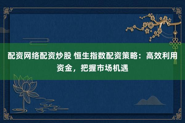 配资网络配资炒股 恒生指数配资策略：高效利用资金，把握市场机遇