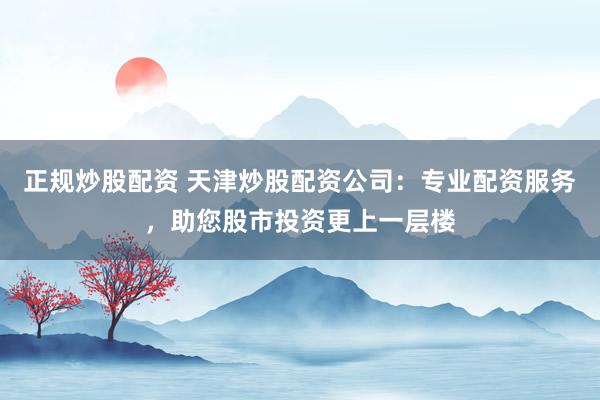 正规炒股配资 天津炒股配资公司：专业配资服务，助您股市投资更上一层楼