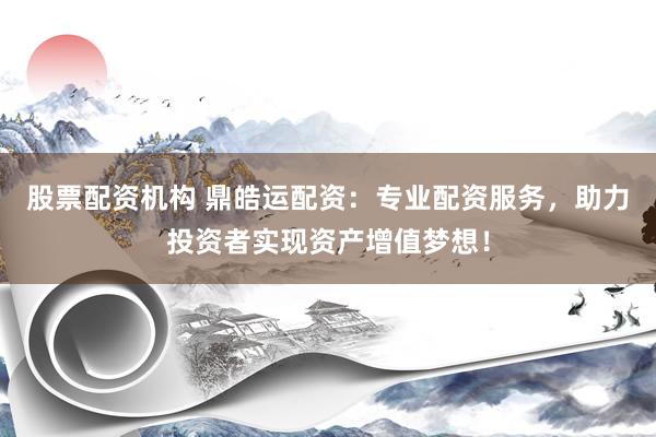 股票配资机构 鼎皓运配资：专业配资服务，助力投资者实现资产增值梦想！
