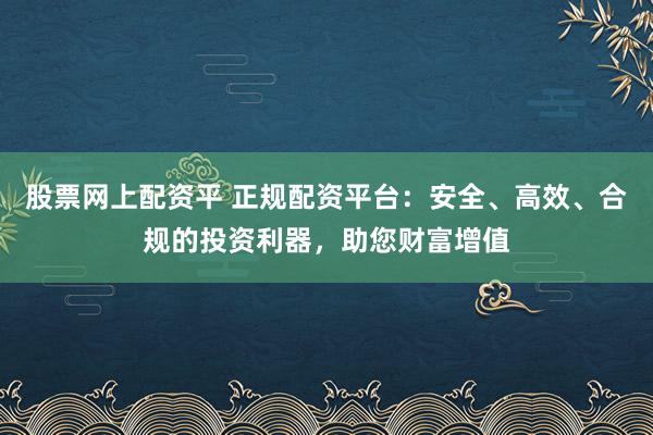 股票网上配资平 正规配资平台：安全、高效、合规的投资利器，助您财富增值